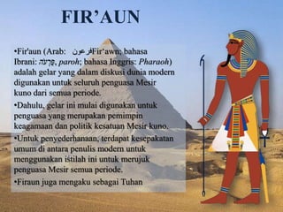 FIR’AUN 
•Fir'aun (Arab: فرعون Firʻawn; bahasa 
Ibrani: פַּרְעהֹ , paroh; bahasa Inggris: Pharaoh) 
adalah gelar yang dalam diskusi dunia modern 
digunakan untuk seluruh penguasa Mesir 
kuno dari semua periode. 
•Dahulu, gelar ini mulai digunakan untuk 
penguasa yang merupakan pemimpin 
keagamaan dan politik kesatuan Mesir kuno. 
•Untuk penyederhanaan, terdapat kesepakatan 
umum di antara penulis modern untuk 
menggunakan istilah ini untuk merujuk 
penguasa Mesir semua periode. 
•Firaun juga mengaku sebagai Tuhan 
 