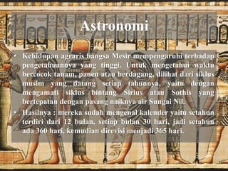Astronomi 
• Kehidupan agraris bangsa Mesir mempengaruhi terhadap 
pengetahuannya yang tinggi. Untuk mengetahui waktu 
bercocok tanam, panen atau berdagang, dilihat dari siklus 
musim yang datang setiap tahunnya, yaitu dengan 
mengamati siklus bintang Sirius atau Sothis yang 
bertepatan dengan pasang naiknya air Sungai Nil. 
• Hasilnya : mereka sudah mengenal kalender yaitu setahun 
terdiri dari 12 bulan, setiap bulan 30 hari, jadi setahun 
ada 360 hari, kemudian direvisi menjadi 365 hari. 
 