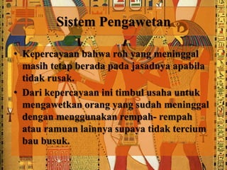 Sistem Pengawetan 
• Kepercayaan bahwa roh yang meninggal 
masih tetap berada pada jasadnya apabila 
tidak rusak. 
• Dari kepercayaan ini timbul usaha untuk 
mengawetkan orang yang sudah meninggal 
dengan menggunakan rempah- rempah 
atau ramuan lainnya supaya tidak tercium 
bau busuk. 
 