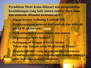 Peradaban Mesir Kuno didasari atas pengendalian 
keseimbangan yang baik antara sumber daya alam 
dan manusia, ditandai terutama oleh : 
– Irigasi teratur terhadap Lembah Nil; 
– Pendayagunaan mineral dari lembah dan wilayah 
gurun di sekitarnya; 
– Perkembangan sistem tulisan dan sastra; 
– Organisasi proyek kolektif; 
– Perdagangan dengan wilayah Afrika 
Timur dan Tengah serta Mediterania Timur; 
– Kegiatan militer yang menunjukkan kekuasaan 
terhadap kebudayaan negara/suku bangsa tetangga 
pada beberapa periode berbeda. 
 