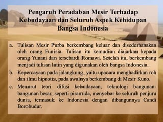 Pengaruh Peradaban Mesir Terhadap 
Kebudayaan dan Seluruh Aspek Kehidupan 
Bangsa Indonesia 
a. Tulisan Mesir Purba berkembang keluar dan disederhanakan 
oleh orang Funisia. Tulisan itu kemudian diajarkan kepada 
orang Yunani dan tersebardi Romawi. Setelah itu, berkembang 
menjadi tulisan latin yang digunakan oleh bangsa Indonesia. 
b. Kepercayaan pada jalangkung, yaitu upacara menghadirkan roh 
dan ilmu hipnotis, pada awalnya berkembang di Mesir Kuno. 
c. Menurut teori difusi kebudayaan, teknologi bangunan-bangunan 
besar, seperti piramida, menyebar ke seluruh penjuru 
dunia, termasuk ke Indonesia dengan dibangunnya Candi 
Borobudur. 
 