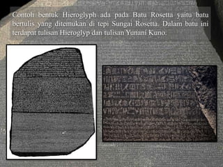 Contoh bentuk Hieroglyph ada pada Batu Rosetta yaitu batu 
bertulis yang ditemukan di tepi Sungai Rosetta. Dalam batu ini 
terdapat tulisan Hieroglyp dan tulisan Yunani Kuno. 
 