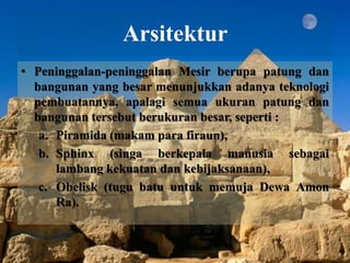 Arsitektur 
• Peninggalan-peninggalan Mesir berupa patung dan 
bangunan yang besar menunjukkan adanya teknologi 
pembuatannya, apalagi semua ukuran patung dan 
bangunan tersebut berukuran besar, seperti : 
a. Piramida (makam para firaun), 
b. Sphinx (singa berkepala manusia sebagai 
lambang kekuatan dan kebijaksanaan), 
c. Obelisk (tugu batu untuk memuja Dewa Amon 
Ra). 
 