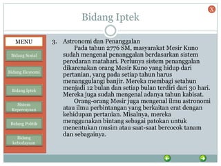Bidang Iptek
3. Astronomi dan Penanggalan
Pada tahun 2776 SM, masyarakat Mesir Kuno
sudah mengenal penanggalan berdasarkan sistem
peredaran matahari. Perlunya sistem penanggalan
dikarenakan orang Mesir Kuno yang hidup dari
pertanian, yang pada setiap tahun harus
menanggulangi banjir. Mereka membagi setahun
menjadi 12 bulan dan setiap bulan terdiri dari 30 hari.
Mereka juga sudah mengenal adanya tahun kabisat.
Orang-orang Mesir juga mengenal ilmu astronomi
atau ilmu perbintangan yang berkaitan erat dengan
kehidupan pertanian. Misalnya, mereka
menggunakan bintang sebagai patokan untuk
menentukan musim atau saat-saat bercocok tanam
dan sebagainya.
MENU
Bidang Sosial
Bidang Ekonomi
Bidang Iptek
Sistem
Kepercayaan
Bidang Politik
Bidang
kebudayaan
X
 