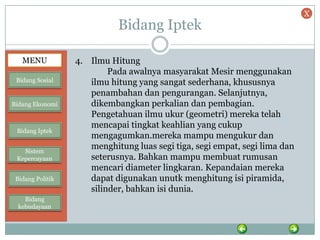 Bidang Iptek
4. Ilmu Hitung
Pada awalnya masyarakat Mesir menggunakan
ilmu hitung yang sangat sederhana, khususnya
penambahan dan pengurangan. Selanjutnya,
dikembangkan perkalian dan pembagian.
Pengetahuan ilmu ukur (geometri) mereka telah
mencapai tingkat keahlian yang cukup
mengagumkan.mereka mampu mengukur dan
menghitung luas segi tiga, segi empat, segi lima dan
seterusnya. Bahkan mampu membuat rumusan
mencari diameter lingkaran. Kepandaian mereka
dapat digunakan unutk menghitung isi piramida,
silinder, bahkan isi dunia.
MENU
Bidang Sosial
Bidang Ekonomi
Bidang Iptek
Sistem
Kepercayaan
Bidang Politik
Bidang
kebudayaan
X
 