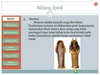 Bidang Iptek
5. Mummi
Mummi adalah jenazah yang diawetkan.
Pembuatan mummi ini didasarkan pada kepercayaan
masyarakat Mesir bahwa jiwa orang yang telah
meninggal akan tetap hidup terus dan berada pada
badan jasmaninya apabila badan jasmaninya tidak
rusak.
MENU
Bidang Sosial
Bidang Ekonomi
Bidang Iptek
Sistem
Kepercayaan
Bidang Politik
Bidang
kebudayaan
X
 