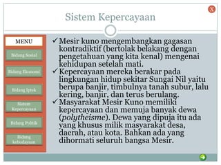 Sistem Kepercayaan
Mesir kuno mengembangkan gagasan
kontradiktif (bertolak belakang dengan
pengetahuan yang kita kenal) mengenai
kehidupan setelah mati.
Kepercayaan mereka berakar pada
lingkungan hidup sekitar Sungai Nil yaitu
berupa banjir, timbulnya tanah subur, lalu
kering, banjir, dan terus berulang.
Masyarakat Mesir Kuno memiliki
kepercayaan dan memuja banyak dewa
(polytheisme). Dewa yang dipuja itu ada
yang khusus milik masyarakat desa,
daerah, atau kota. Bahkan ada yang
dihormati seluruh bangsa Mesir.
MENU
Bidang Sosial
Bidang Ekonomi
Bidang Iptek
Sistem
Kepercayaan
Bidang Politik
Bidang
kebudayaan
X
 