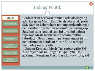 Bidang Politik
Berdasarkan berbagai temuan arkeologis yang
ada, kerajaan Mesir Kuno telah ada sejak 4000
SM. Namun keberadaan tentang perkembangan
pemerintahnnya belum sepenuhnya terungkap.
Satu hal yang sampai saat ini diyakini bahwa
raja-raja Mesir memerintah secara mutlak
(absolute). Secara umum perkembangan sistim
pemerintahan kerajaan Mesir Kuno terbagi
menjadi 3 masa, yaitu:
1. Zaman Kerajaan Mesir Tua (2660-2180 SM)
2. Kerajaan Mesir Tengah (1640-1570 SM)
3. Zaman Kerajaan Mesir Baru (1570 – 1075 SM)
MENU
Bidang Sosial
Bidang Ekonomi
Bidang Iptek
Sistem
Kepercayaan
Bidang Politik
Bidang
kebudayaan
X
 