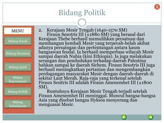 Bidang Politik
2. Kerajaan Mesir Tengah (1640-1570 SM)
Firaun Sesotris III (±1880 SM) yang berasal dari
Kerajaan Thebe berhasil memulihkan persatuan dan
membangun kembali Mesir yang terpecah-belah akibat
adanya persaingan dan pertentangan antara kaum
bangsawan feodal. Ia berhasil memperluas wilayah Mesir
sampai daerah Nubia (kini Ethiopia). Ia juga melakukan
serangan dan pendudukan terhadap daerah Palestina
bahkan sampai ke daerah Sichem. Firaun Sesotris III juga
berhasil meningkatkan pertanian dan mengembangkan
perdagangan masyarakat Mesir dengan daerah-daerah di
sekitar Laut Merah. Raja-raja yang terkenal setelah
Firaun Sesitris III adalah Firaun Amenemhet III (±1800
SM).
Runtuhnya Kerajaan Mesir Tengah terjadi setelah
Firaun Amenemhet III meninggal. Muncul bangsa-bangsa
Asia yang disebut bangsa Hyksos menyerang dan
menguasai Mesir.
MENU
Bidang Sosial
Bidang Ekonomi
Bidang Iptek
Sistem
Kepercayaan
Bidang Politik
Bidang
kebudayaan
X
 