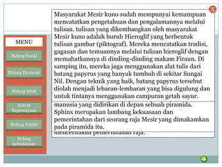 Bidang Kebudayaan
Kebudayaan Mesir berkembang sejak 3000
SM,di Lembah Sungai Nil. Hasil-hasil
kebudayaan Mesir Kuno antara lain :
• Piramida
• Kuil
• Sphinx
• Obelisk
• Aksara
Lihat Tutup
Lihat Tutup
Lihat Tutup
Lihat Tutup
Lihat Tutup
Piramida dibangun untuk tempat pemakaman
Firaun.Tiang-tiang dan dindingnya dihiasi dengan hiasan
yang indah. Di bagian dalam terdapat lorong-lorong,
lubang angin dan ruang jenazah raja.
Kuil berfungsi sebagai tempat pemujaan dewa-dewa. Kuil
terbesar dan terindah adalah Kuil Karnak untuk
pemujaan Dewa Amon Ra. Kuil Karnak panjangnya ±433
m (1300 kaki), tiang-tiangnya setinggi 23,5 m dengan
diameter ±6,6 m (20 kaki). Tembok, tiang dan pintu
gerbang dipenuhi dengan lukisan dan tulisan yang
menceritakan pemerintahan raja.
Sphinx merupakan patung seekor singa berkepala
manusia yang didirikan di depan sebuah piramida.
Sphinx merupakan lambang kekuasaan dan
pemerintahan dari seorang raja Mesir yang dimakamkan
pada piramida itu.
Obelisk, adalah tugu-tugu yang menjulang tinggi ke
angkasa, sebagi tempat pemujaan Dewa Amon-Ra (Dewa
Bulan-Matahari).
Masyarakat Mesir kuno sudah mempunyai kemampuan
mencatatkan pengetahuan dan pengalamannya melalui
tulisan. tulisan yang dikembangkan oleh masyarakat
Mesir kuno adalah huruh Hieroglif yang berbentuk
tulisan gambar (piktograf). Mereka mencatatkan tradisi,
gagasan dan temuannya melalui tulisan hieroglif dengan
memahatkannya di dinding-dinding makam Firaun. Di
samping itu, mereka juga menggunakan alat tulis dari
batang papyrus yang banyak tumbuh di sekitar Sungai
Nil. Dengan teknik yang baik, batang papyrus tersebut
diolah menjadi lebaran-lembaran yang bisa digulung dan
untuk tintanya menggunakan campuran getah sayur.
MENU
Bidang Sosial
Bidang Ekonomi
Bidang Iptek
Sistem
Kepercayaan
Bidang Politik
Bidang
kebudayaan
X
 