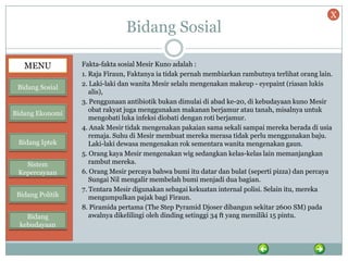 Bidang Sosial
Fakta-fakta sosial Mesir Kuno adalah :
1. Raja Firaun, Faktanya ia tidak pernah membiarkan rambutnya terlihat orang lain.
2. Laki-laki dan wanita Mesir selalu mengenakan makeup - eyepaint (riasan lukis
alis),
3. Penggunaan antibiotik bukan dimulai di abad ke-20, di kebudayaan kuno Mesir
obat rakyat juga menggunakan makanan berjamur atau tanah, misalnya untuk
mengobati luka infeksi diobati dengan roti berjamur.
4. Anak Mesir tidak mengenakan pakaian sama sekali sampai mereka berada di usia
remaja. Suhu di Mesir membuat mereka merasa tidak perlu menggunakan baju.
Laki-laki dewasa mengenakan rok sementara wanita mengenakan gaun.
5. Orang kaya Mesir mengenakan wig sedangkan kelas-kelas lain memanjangkan
rambut mereka.
6. Orang Mesir percaya bahwa bumi itu datar dan bulat (seperti pizza) dan percaya
Sungai Nil mengalir membelah bumi menjadi dua bagian.
7. Tentara Mesir digunakan sebagai kekuatan internal polisi. Selain itu, mereka
mengumpulkan pajak bagi Firaun.
8. Piramida pertama (The Step Pyramid Djoser dibangun sekitar 2600 SM) pada
awalnya dikelilingi oleh dinding setinggi 34 ft yang memiliki 15 pintu.
MENU
Bidang Sosial
Bidang Ekonomi
Bidang Iptek
Sistem
Kepercayaan
Bidang Politik
Bidang
kebudayaan
X
 