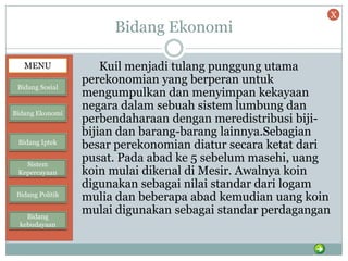 Bidang Ekonomi
Kuil menjadi tulang punggung utama
perekonomian yang berperan untuk
mengumpulkan dan menyimpan kekayaan
negara dalam sebuah sistem lumbung dan
perbendaharaan dengan meredistribusi biji-
bijian dan barang-barang lainnya.Sebagian
besar perekonomian diatur secara ketat dari
pusat. Pada abad ke 5 sebelum masehi, uang
koin mulai dikenal di Mesir. Awalnya koin
digunakan sebagai nilai standar dari logam
mulia dan beberapa abad kemudian uang koin
mulai digunakan sebagai standar perdagangan
MENU
Bidang Sosial
Bidang Ekonomi
Bidang Iptek
Sistem
Kepercayaan
Bidang Politik
Bidang
kebudayaan
X
 