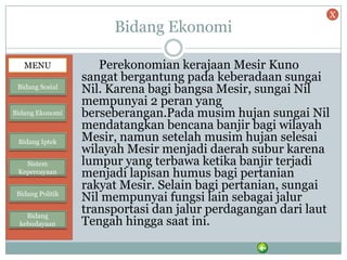 Bidang Ekonomi
Perekonomian kerajaan Mesir Kuno
sangat bergantung pada keberadaan sungai
Nil. Karena bagi bangsa Mesir, sungai Nil
mempunyai 2 peran yang
berseberangan.Pada musim hujan sungai Nil
mendatangkan bencana banjir bagi wilayah
Mesir, namun setelah musim hujan selesai
wilayah Mesir menjadi daerah subur karena
lumpur yang terbawa ketika banjir terjadi
menjadi lapisan humus bagi pertanian
rakyat Mesir. Selain bagi pertanian, sungai
Nil mempunyai fungsi lain sebagai jalur
transportasi dan jalur perdagangan dari laut
Tengah hingga saat ini.
MENU
Bidang Sosial
Bidang Ekonomi
Bidang Iptek
Sistem
Kepercayaan
Bidang Politik
Bidang
kebudayaan
X
 
