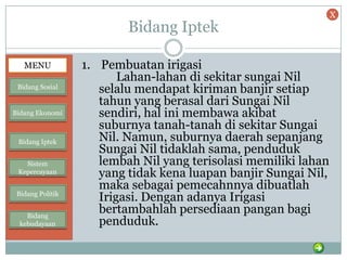 Bidang Iptek
1. Pembuatan irigasi
Lahan-lahan di sekitar sungai Nil
selalu mendapat kiriman banjir setiap
tahun yang berasal dari Sungai Nil
sendiri, hal ini membawa akibat
suburnya tanah-tanah di sekitar Sungai
Nil. Namun, suburnya daerah sepanjang
Sungai Nil tidaklah sama, penduduk
lembah Nil yang terisolasi memiliki lahan
yang tidak kena luapan banjir Sungai Nil,
maka sebagai pemecahnnya dibuatlah
Irigasi. Dengan adanya Irigasi
bertambahlah persediaan pangan bagi
penduduk.
MENU
Bidang Sosial
Bidang Ekonomi
Bidang Iptek
Sistem
Kepercayaan
Bidang Politik
Bidang
kebudayaan
X
 