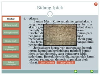 Bidang Iptek
2. Aksara
Bangsa Mesir Kuno sudah mengenal aksara
yang merupakan aksara lambang bunyi berupa
aksara gambar (pictograph) yang disebut aksara
hieroglyph (gambar/ukiran suci). Aksara
tersebut ditemukan pada dinding kuburan para
penguasa di Mesir Kuno. Mungkin abjad
merupakan sumbangan masyarakat Mesir yang
tidak ternilai harganya bagi perkembangan ilmu
pengetahuan.
Jenis aksara hieroglyph merupakan bentuk
tertua, kemudian berkembang menjadi bentuk
hieratis dan demotis, yang bentuknya lebih
sederhana. Bentuk hieratis digunakan oleh kaum
pendeta sedangkan demotis digunakan oleh
rakyat. Lihat Contoh Tutup Contoh
MENU
Bidang Sosial
Bidang Ekonomi
Bidang Iptek
Sistem
Kepercayaan
Bidang Politik
Bidang
kebudayaan
X
 