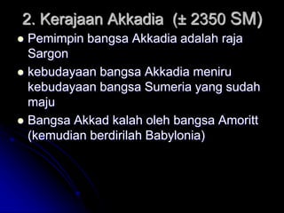 2. Kerajaan Akkadia (± 2350 SM)
 Pemimpin bangsa Akkadia adalah raja
Sargon
 kebudayaan bangsa Akkadia meniru
kebudayaan bangsa Sumeria yang sudah
maju
 Bangsa Akkad kalah oleh bangsa Amoritt
(kemudian berdirilah Babylonia)
 