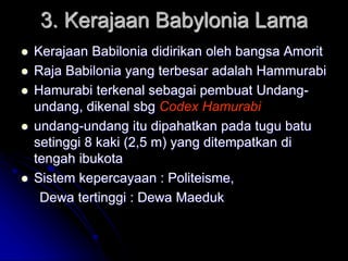 3. Kerajaan Babylonia Lama
 Kerajaan Babilonia didirikan oleh bangsa Amorit
 Raja Babilonia yang terbesar adalah Hammurabi
 Hamurabi terkenal sebagai pembuat Undang-
undang, dikenal sbg Codex Hamurabi
 undang-undang itu dipahatkan pada tugu batu
setinggi 8 kaki (2,5 m) yang ditempatkan di
tengah ibukota
 Sistem kepercayaan : Politeisme,
Dewa tertinggi : Dewa Maeduk
 