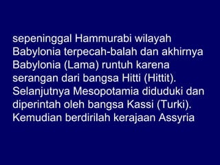 sepeninggal Hammurabi wilayah
Babylonia terpecah-balah dan akhirnya
Babylonia (Lama) runtuh karena
serangan dari bangsa Hitti (Hittit).
Selanjutnya Mesopotamia diduduki dan
diperintah oleh bangsa Kassi (Turki).
Kemudian berdirilah kerajaan Assyria
 