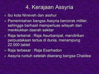 4. Kerajaan Assyria
 ibu kota Nineveh dan asshur
 Pemerintahan bangsa Assyria bercorak militer,
sehingga berhasil memperluas wilayah dan
menklukkan daerah sekitar
 Raja terkenal : Raja Asurbanipal, mendirikan
perpustakaan tertua di dunia, menampung
22.000 tablet
 Raja terbesar : Raja Esarhadon
 Assyria runtuh setelah diserang bangsa Chaldea
 