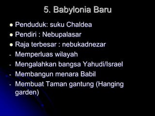 5. Babylonia Baru
 Penduduk: suku Chaldea
 Pendiri : Nebupalasar
 Raja terbesar : nebukadnezar
- Memperluas wilayah
- Mengalahkan bangsa Yahudi/Israel
- Membangun menara Babil
- Membuat Taman gantung (Hanging
garden)
 