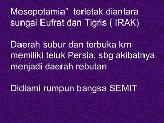 Mesopotamia” terletak diantara
sungai Eufrat dan Tigris ( IRAK)
Daerah subur dan terbuka krn
memiliki teluk Persia, sbg akibatnya
menjadi daerah rebutan
Didiami rumpun bangsa SEMIT
 