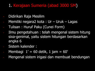1. 1. Kerajaan Sumeria (abad 3000 SM)
- Didirikan Raja Mesilim
- Memiliki negara2 kota : Ur – Uruk – Lagas
- Tulisan : Huruf Paku (Cunei Form)
- Ilmu pengetahuan : telah mengenal sistem hitung
sixa-genimal, yaitu sistem hitungan berdasarkan
angka 6
- Sistem kalender :
- Membagi 1’ = 60 detik, 1 jam = 60’
- Mengenal sistem irigasi dan membuat bendungan
 