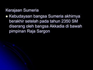 Kerajaan Sumeria
 Kebudayaan bangsa Sumeria akhirnya
berakhir setelah pada tahun 2350 SM
diserang oleh bangsa Akkadia di bawah
pimpinan Raja Sargon
 