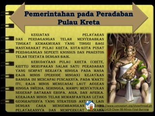 Kegiatan pelayaran
dan perdagangan telah menyebabkan
tingkat kemakmuran yang tinggi bagi
masyarakat Pulau Kreta. Kota-kota pusat
perdagangan seperti Knossus dan Phaestos
telah tertata dengan baik.
Kebudayaan Pulau Kreta (Crete,
Kritti) merupakan salah satu peradaban
yang sempat berjaya hingga pada masa
Raja Minos (periode Minoan) kejayaan
bangsa ini mencapai puncaknya. Pada waktu
itu, Raja Minos menguasai Laut Aegean
hingga Swedia. Sehingga, mampu menyatukan
segenap dataran Eropa, Asia, dan Afrika.
Kerajaan Minos telah memanfaatkan letak
geografisnya yang strategis antara lain
dengan cara mengembangkan bidang
pelayarannya dan memperkuat armada
lautnya. Armada ini merupakan angkatan
http://www.conceptart.org/showthread.ph
p?111419-Chow-98-Minos-Final-Burning
 