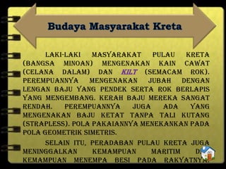 Laki-laki masyarakat Pulau Kreta
(bangsa Minoan) mengenakan kain cawat
(celana dalam) dan kilt (semacam rok).
Perempuannya mengenakan jubah dengan
lengan baju yang pendek serta rok berlapis
yang mengembang. Kerah baju mereka sangat
rendah. Perempuannya juga ada yang
mengenakan baju ketat tanpa tali kutang
(strapless). Pola pakaiannya menekankan pada
pola geometrik simetris.
Selain itu, peradaban Pulau Kreta juga
meninggalkan kemampuan maritim dan
kemampuan menempa besi pada rakyatnya.
 
