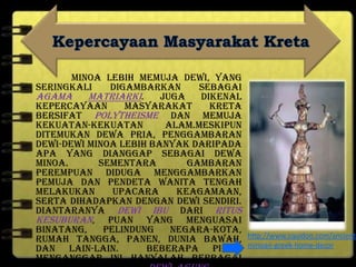 Minoa lebih memuja dewi, yang
seringkali digambarkan sebagai
agama matriarki. Juga dikenal
kepercayaan masyarakat Kreta
bersifat polytheisme dan memuja
kekuatan-kekuatan alam.Meskipun
ditemukan dewa pria, penggambaran
dewi-dewi Minoa lebih banyak daripada
apa yang dianggap sebagai dewa
Minoa. Sementara gambaran
perempuan diduga menggambarkan
pemuja dan pendeta wanita tengah
melakukan upacara keagamaan,
serta dihadapkan dengan dewi sendiri.
Diantaranya Dewi Ibu dari ritus
kesuburan, puan yang menguasai
binatang, pelindung negara-kota,
rumah tangga, panen, dunia bawah,
dan lain-lain. Beberapa pihak
menganggap ini hanyalah berbagai
http://www.squidoo.com/ancient-
minoan-greek-home-decor
 