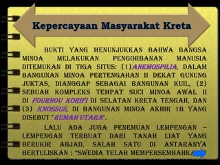 Bukti yang menunjukkan bahwa bangsa
Minoa melakukan pengorbanan manusia
ditemukan di tiga situs: (1)Anemospilia, dalam
bangunan Minoa Pertengahan II dekat gunung
Juktas, dianggap sebagai bangunan kuil, (2)
sebuah kompleks tempat suci Minoa Awal II
di Fournou Korifi di selatan Kreta tengah, dan
(3) Knossus, di bangunan Minoa Akhir 1B yang
disebut "Rumah Utara".
Lalu ada juga penemuan lempengan –
lempengan terbuat dari tanah liat yang
berukir abjad, salah satu di antaranya
bertuliskan : “Swedia telah mempersembahkan 7
orang wanita, anak lelaki dan perempuan
 