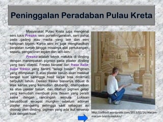 Masyarakat Pulau Kreta juga mengenal
seni lukis Fresko, seni porselin/gerabah, seni pahat
pada gading atau media yang lain dan seni
kerajinan logam. Karya seni ini juga menghasilkan
peralatan rumah tangga misalnya alat pertukangan,
sepatu, pengecoran logam dan lain-lain.
Fresko adalah teknik melukis di dinding
dengan menimpakan pigmen pada plaster dinding
yang baru dilapisi. Fresko berasal dari frase Italia,
buon fresco yang berarti "selagi basah". Pigmen
yang ditimpakan di atas plaster basah akan melekat
sangat kuat sehingga hasil karya bisa dinikmati
berpuluh tahun. Desain fresko biasanya dibuat di
atas kertas yang kemudian dilubangi, ditempelkan
ke atas plaster basah, dan ditaburi pigmen gelap
yang kemudian membuat pola desain yang persis
sama dengan rancangan semula. Lukisan
harusdibuat secepat mungkin sebelum adonan
plaster mengering sehingga saat sebagian air
diserap oleh dinding, pigmen yang ada ikut terserap
pula dengan kuat. http://alfhadl.wordpress.com/2013/02/26/macam-
macam-teknik-melukis/
 