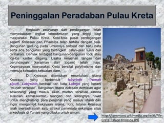 Kegiatan pelayaran dan perdagangan telah
menyebabkan tingkat kemakmuran yang tinggi bagi
masyarakat Pulau Kreta. Kota-kota pusat perdagangan
seperti Knossus dan Phaestos telah tertata dengan baik.
Bangunan gedung pada umumnya terbuat dari batu bata
serta ada bangunan yang bertingkat. Jalan-jalan lurus dan
diratakan. Banyak terdapat bangunan-bangunan took atau
loji-loji kantor dagang. Usaha kerajinan tangan dan
perundagian (kerajinan dari logam) telah maju.
Kepercayaan masyarakat Kreta bersifat polytheisme dan
memuja kekuatan-kekuatan alam.
Di Knossus ditemukan reruntuhan istana
Knossus yang berbentuk labyrinth (rumah
siput). Labyrinth berasal dari kata Labrys yang berarti
“mudah tersesat”. Bangunan istana didesain demikian agar
seseorang yang masuk akan mudah tersesat karena
susunan kamar-kamar, ruangan dan lorongnya ruwet
untuk menghalangi para penjahat yang masuk istana dan
ingin mengambil kekayaan istana. Kini, Istana Knossus
telah menjadi salah satu atraksi pariwisata sekaligus situs
arkeologis di Yunani yang dibuka untuk umum.
http://commons.wikimedia.org/wiki/File:
Crete-Palace-Knossos.JPG
 