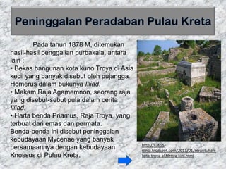 Pada tahun 1878 M, ditemukan
hasil-hasil penggalian purbakala, antara
lain :
• Bekas bangunan kota kuno Troya di Asia
kecil yang banyak disebut oleh pujangga
Homerus dalam bukunya Illiad.
• Makam Raja Agamemnon, seorang raja
yang disebut-sebut pula dalam cerita
Illiad.
• Harta benda Priamus, Raja Troya, yang
terbuat dari emas dan permata.
Benda-benda ini disebut peninggalan
kebudayaan Mycenae yang banyak
persamaannya dengan kebudayaan
Knossus di Pulau Kreta.
http://katon-
ninja.blogspot.com/2011/01/reruntuhan-
kota-troya-akhirnya-kini.html
 