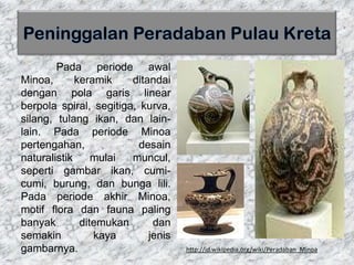 Pada periode awal
Minoa, keramik ditandai
dengan pola garis linear
berpola spiral, segitiga, kurva,
silang, tulang ikan, dan lain-
lain. Pada periode Minoa
pertengahan, desain
naturalistik mulai muncul,
seperti gambar ikan, cumi-
cumi, burung, dan bunga lili.
Pada periode akhir Minoa,
motif flora dan fauna paling
banyak ditemukan dan
semakin kaya jenis
gambarnya. http://id.wikipedia.org/wiki/Peradaban_Minoa
 