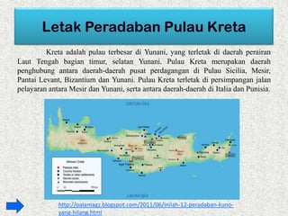 Kreta adalah pulau terbesar di Yunani, yang terletak di daerah perairan
Laut Tengah bagian timur, selatan Yunani. Pulau Kreta merupakan daerah
penghubung antara daerah-daerah pusat perdagangan di Pulau Sicilia, Mesir,
Pantai Levant, Bizantium dan Yunani. Pulau Kreta terletak di persimpangan jalan
pelayaran antara Mesir dan Yunani, serta antara daerah-daerah di Italia dan Punisia.
http://oalamagz.blogspot.com/2011/06/inilah-12-peradaban-kuno-
yang-hilang.html
 