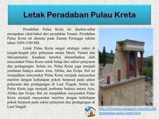 Peradaban Pulau Kreta ini disebut-sebut
merupakan cikal-bakal dari peradaban Yunani. Peradaban
Pulau Kreta ini dimulai pada Zaman Perunggu sekitar
tahun 3650-1100 SM.
Letak Pulau Kreta sangat strategis yakni di
tengah-tengah jalur pelayaran antara Mesir, Yunani dan
Mesopotamia. Keadaan tersebut dimanfaatkan oleh
masyarakat Pulau Kreta untuk hidup dari sektor pelayaran
dan perdagangan. Selain itu, Pulau Kreta juga menjadi
jembatan budaya antara Asia, Afrika, dan Eropa. Hal ini
menjadikan masyarakat Pulau Kreta menjadi masyarakat
maritim dengan kehidupan pokok berpusat pada sektor
pelayaran dan perdagangan di Laut Tengah. Selain itu,
Pulau Kreta juga menjadi jembatan budaya antara Asia,
Afrika dan Eropa. Hal ini menjadikan masyarakat Pulau
Kreta menjadi masyarakat maritim dengan kehidupan
pokok berpusat pada sektor pelayaran dan perdagangan di
Laut Tengah.
http://hilmyibnu.blogspot.com/2011/05
/peradaban-pulau-kreta.html
 