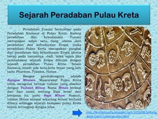 Peradaban Yunani bersumber pada
Peradaban Knossus di Pulau Kreta. Karena
peradaban dan kebudayaan Yunani
merupakan salah satu tiang utama dari
peradaban dan kebudayaan Eropa, maka
peradaban Pulau Kreta merupakan pangkal
dari peradaban dan kebudayaan Eropa (dunia
barat) pada umumnya. Jadi, tidak salah jika
pembahasan sejarah Eropa dimulai dengan
sejarah peradaban Pulau Kreta. Selain
Knossus masih ada kota-kota besar yang lain
yaitu Phaestos, Tylissos, Hanos.
Bangsa pendukungnya adalah
Bangsa Minoan. Masyarakat Pulau Kreta
telah mengenal bentuk tulisan yang disebut
dengan Tulisan Minos. Nama Minos berasal
dari dari nama seorang Raja besar dari
kerajaan ini, yaitu Raja Minos. Namun,
tulisan Minos sampai sekarang belum berhasil
dibaca sehingga sejarah kerajaan pulau Kreta
belum terungkap dengan jelas.
http://anotherpaths.blogspot.com/2010/08/bintang-
daud-cincin-sulaiman-atau.html
 