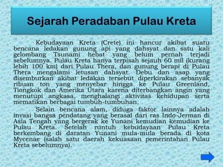 Kebudayaan Kreta (Crete) ini hancur akibat suatu
bencana ledakan gunung api yang dahsyat dan satu kali
gelombang Tsunami hebat yang belum pernah terjadi
sebelumnya. Pulau Kreta hanya terpisah sejauh 60 mil (kurang
lebih 100 km) dari Pulau Thera, dan gunung berapi di Pulau
Thera mengalami letusan dahsyat. Debu dan asap yang
disemburkan akibat ledakan tersebut diperkirakan sebanyak
ribuan ton yang menyebar hingga ke Pulau Greenland,
Tiongkok dan Amerika Utara karena diterbangkan angin yang
menutupi angkasa, menghalangi aktivitas kehidupan serta
mematikan berbagai tumbuh-tumbuhan.
Selain bencana alam, diduga faktor lainnya adalah
invasi bangsa pendatang yang berasal dari ras Indo-Jerman di
Asia Tengah yang bergerak ke Yunani kemudian kemudian ke
Pulau Kreta. Setelah runtuh kebudayaan Pulau Kreta
berkembang di daratan Yunani mula-mula berada di kota
Mycenae (salah satu daerah kekuasaan pemerintahan Pulau
Kreta sebelumnya).
 