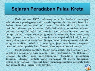 Pada tahun 1967, arkeolog Amerika berhasil menggali
sebuah kota perdagangan di bawah lapisan abu gunung berapi di
Pulau Santorini setebal 60 meter. Setelah diteliti, kota ini
terkubur disana pada tahun 1500 SM oleh abu akibat ledakan
gunung berapi. Mungkin letusan itu merupakan letusan gunung
berapi paling dasyat sepanjang sejarah manusia, luas area yang
ditutup oleh debu hasil letusan itu mencapai 62,5 km2, kota di
atas pulau tersebut tertimbun hanya dalam sekejap mata oleh abu
yang sedemikian tebal itu, sekaligus juga membawa pengaruh
besar terhadap pesisir Laut Tengah dan kepulauan sekitarnya.
Berdasarkan catatan, Mesir pada waktu itu diselimuti oleh
kegelapan sepanjang hari selama 3 hari berturut-turut. Selain itu
ledakan tersebut juga mengakibatkan terjadinya gelombang
Tsunami, dengan ombak yang mencapai 50 meter tingginya.
Gelombang dahsyat tersebut telah menenggelamkan seluruh kota
dan desa di atas Pulau Kreta (Crete).
 