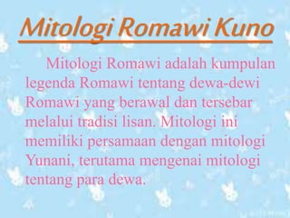 MitologiRomawiKuno
Mitologi Romawi adalah kumpulan
legenda Romawi tentang dewa-dewi
Romawi yang berawal dan tersebar
melalui tradisi lisan. Mitologi ini
memiliki persamaan dengan mitologi
Yunani, terutama mengenai mitologi
tentang para dewa.
 