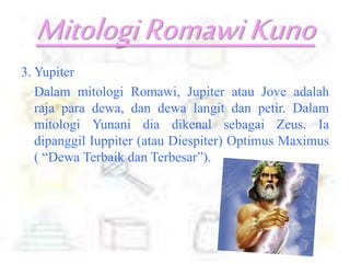 MitologiRomawiKuno
3. Yupiter
Dalam mitologi Romawi, Jupiter atau Jove adalah
raja para dewa, dan dewa langit dan petir. Dalam
mitologi Yunani dia dikenal sebagai Zeus. Ia
dipanggil Iuppiter (atau Diespiter) Optimus Maximus
( “Dewa Terbaik dan Terbesar”).
 