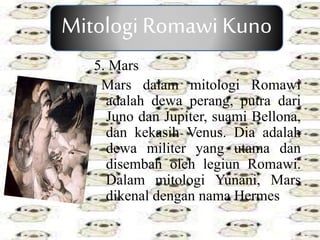 5. Mars
Mars dalam mitologi Romawi
adalah dewa perang, putra dari
Juno dan Jupiter, suami Bellona,
dan kekasih Venus. Dia adalah
dewa militer yang utama dan
disembah oleh legiun Romawi.
Dalam mitologi Yunani, Mars
dikenal dengan nama Hermes.
Mitologi Romawi Kuno
 