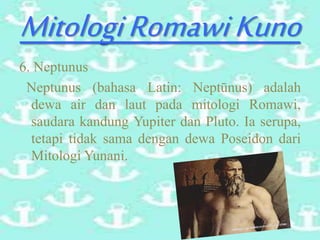 MitologiRomawiKuno
6. Neptunus
Neptunus (bahasa Latin: Neptūnus) adalah
dewa air dan laut pada mitologi Romawi,
saudara kandung Yupiter dan Pluto. Ia serupa,
tetapi tidak sama dengan dewa Poseidon dari
Mitologi Yunani.
 