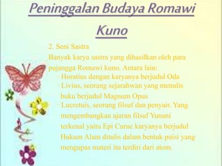 PeninggalanBudayaRomawi
Kuno
2. Seni Sastra
Banyak karya sastra yang dihasilkan oleh para
pujangga Romawi kuno. Antara lain:
· Horatius dengan karyanya berjudul Oda
· Livius, seorang sejarahwan yang menulis
buku berjudul Magnum Opus
· Lucretuis, seorang filsuf dan penyair. Yang
mengembangkan ajaran filsuf Yunani
terkenal yaitu Epi Curuc karyanya berjudul
Hukum Alam ditulis dalam bentuk puisi yang
mengupas materi itu terdiri dari atom.
 