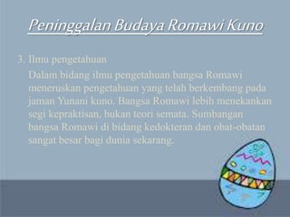 PeninggalanBudayaRomawiKuno
3. Ilmu pengetahuan
Dalam bidang ilmu pengetahuan bangsa Romawi
meneruskan pengetahuan yang telah berkembang pada
jaman Yunani kuno. Bangsa Romawi lebih menekankan
segi kepraktisan, bukan teori semata. Sumbangan
bangsa Romawi di bidang kedokteran dan obat-obatan
sangat besar bagi dunia sekarang.
 