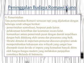PeninggalanBudayaRomawi Kuno
4. Pemerintahan
Tata pemerintahan Romawi tersusun rapi yang dijalankan dengan
beberapa sendi sebagai berikut:
· pemerintahan sentralisasi, berpusat pada kaisar.
· pelaksanaan ketertiban dan keamanan secara ketat.
· komunikasi antara pemerintah pusat dengan daerah terpelihara
dengan baik didukung oleh sarana dan prasarana yang baik.
· Hirarki dimulai di imperium-pretectur-dioceses-propinsi untuk
mempertahankan kekuasaan atas wilayah yang sangat luas
ditempuh siasat devide et impera yang kemudian banyak ditiru
oleh bangsa-bangsa modern yang melakukan penjajahan
contohnya Belanda di Indonesia.
 