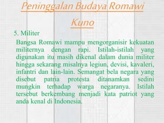 PeninggalanBudayaRomawi
Kuno
5. Militer
Bangsa Romawi mampu mengorganisir kekuatan
militernya dengan rapi. Istilah-istilah yang
digunakan itu masih dikenal dalam dunia militer
hingga sekarang misalnya legiun, devisi, kavaleri,
infantri dan lain-lain. Semangat bela negara yang
disebut patria protesta ditanamkan sedini
mungkin terhadap warga negaranya. Istilah
tersebut berkembang menjadi kata patriot yang
anda kenal di Indonesia.
 