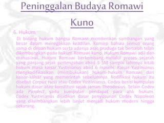 Peninggalan Budaya Romawi
Kuno
6. Hukum
Di bidang hukum bangsa Romawi memberikan sumbangan yang
besar dalam menegakkan keadilan. Konsep bahwa semua orang
sama di depan hukum serta adanya asas praduga tak bersalah telah
dikembangkan pada hukum Romawi kuno. Hukum Romawi adil dan
manusiawi. Hukum Romawi berkembang melalui proses sejarah
yang panjang sejak pertengahan abad 5 SM sampai lahirnya kitab
hukum masa kaisar Yustinianus abad 6 masehi. Kaisar Yustinianus
mengkodifikasikan (membukukan) hukum-hukum Romawi dari
kaisar-kaisar yang memerintah sebelumnya. Kodifikasi hukum itu
disebut Corpus Yuris atau Codex Yustinianus. Codex berisi kumpulan
hukum dasar atau konstitusi sejak jaman Theodosius. Selain Codex
ada Pandect yaitu kumpulan pendapat para ahli hukum.
Codex Yustinianus dijadikan dasar penyusunan Codex Napoleon
yang dikembangkan lebih lanjut menjadi hukum modern hingga
sekarang.
 
