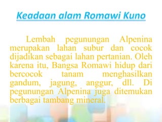 Lembah pegunungan Alpenina
merupakan lahan subur dan cocok
dijadikan sebagai lahan pertanian. Oleh
karena itu, Bangsa Romawi hidup dari
bercocok tanam menghasilkan
gandum, jagung, anggur, dll. Di
pegunungan Alpenina juga ditemukan
berbagai tambang mineral.
 